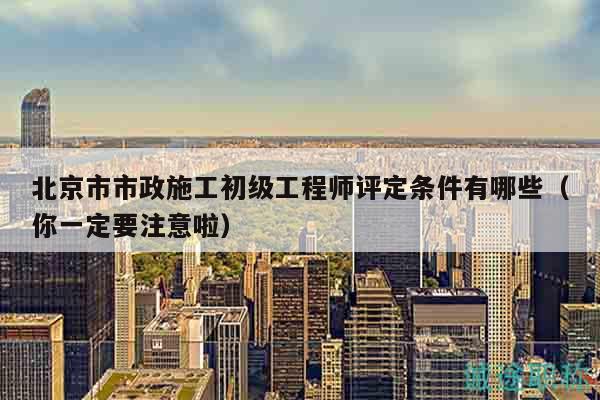 北京市市政施工初级工程师评定条件有哪些（你一定要注意啦）