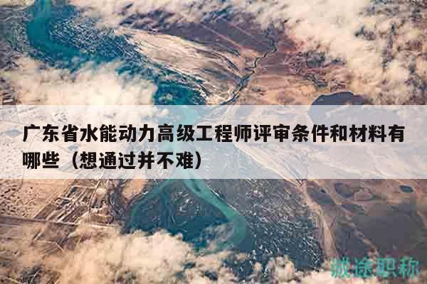 广东省水能动力高级工程师评审条件和材料有哪些（想通过并不难）
