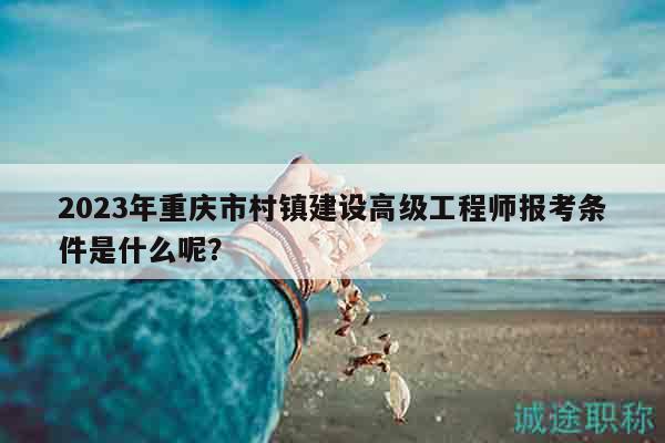 2023年重庆市村镇建设高级工程师报考条件是什么呢？