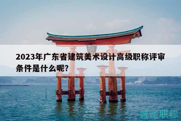 2023年广东省建筑美术设计高级职称评审条件是什么呢？