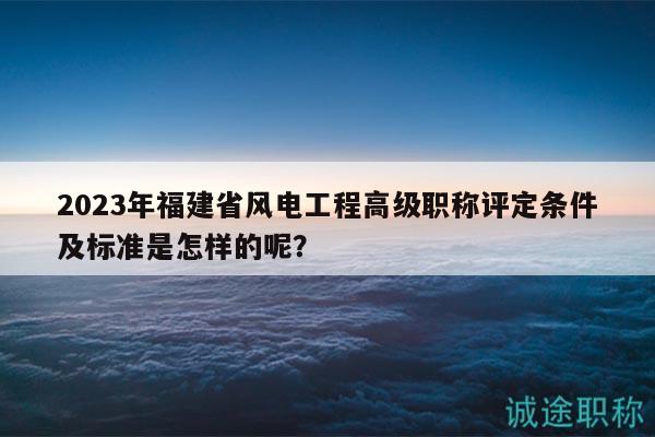 2023年福建省风电工程高级职称评定条件及标准是怎样的呢？
