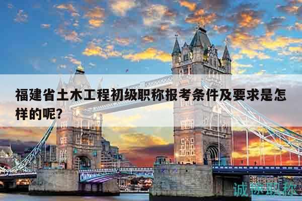福建省土木工程初级职称报考条件及要求是怎样的呢？