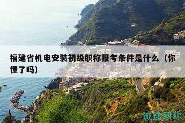 福建省机电安装初级职称报考条件是什么（你懂了吗）