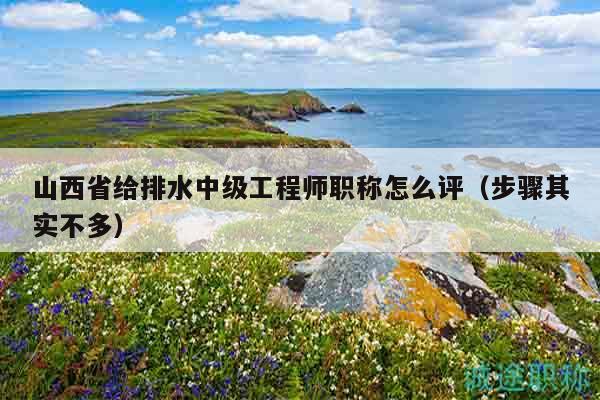 山西省给排水中级工程师职称怎么评（步骤其实不多）