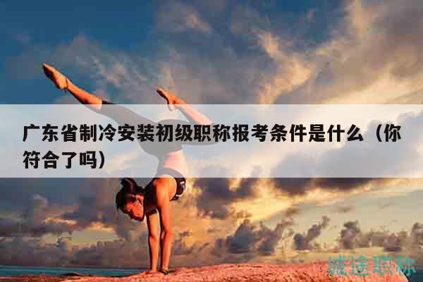 广东省制冷安装初级职称报考条件是什么（你符合了吗）