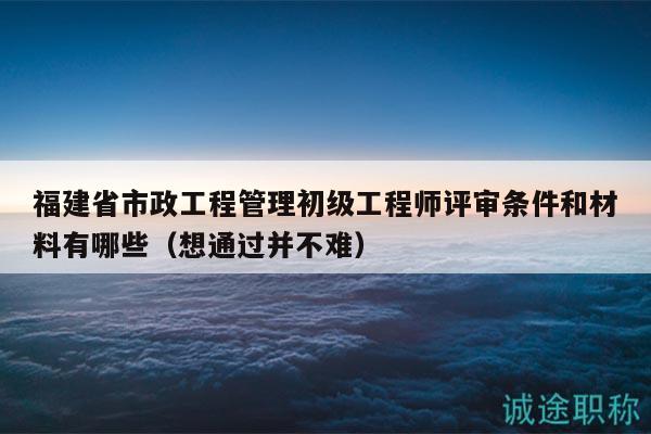 福建省市政工程管理初级工程师评审条件和材料有哪些（想通过并不难）