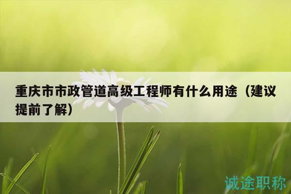 重庆市市政管道高级工程师有什么用途（建议提前了解）