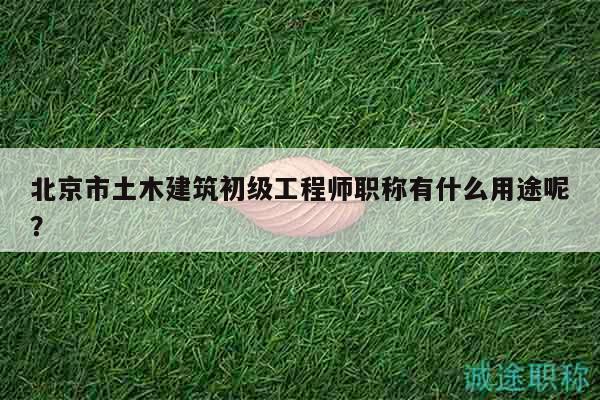 北京市土木建筑初级工程师职称有什么用途呢？