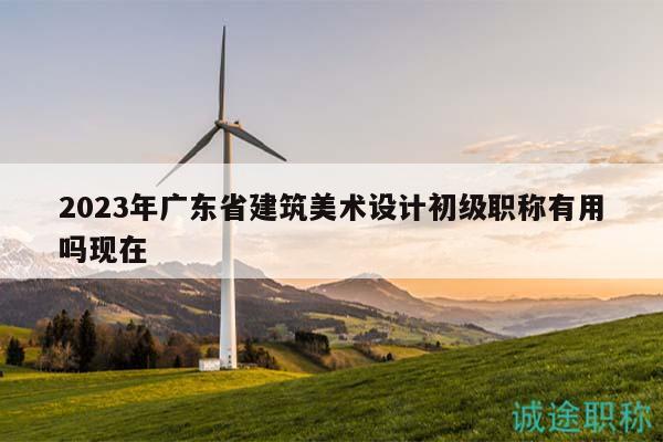 2023年广东省建筑美术设计初级职称有用吗现在