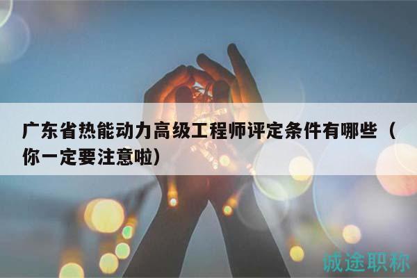 广东省热能动力高级工程师评定条件有哪些（你一定要注意啦）