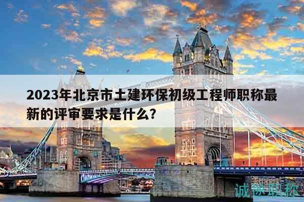 2023年北京市土建环保初级工程师职称最新的评审要求是什么？