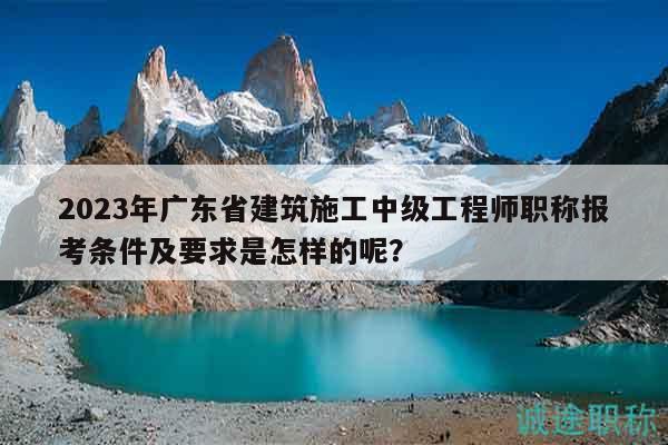 2023年广东省建筑施工中级工程师职称报考条件及要求是怎样的呢？