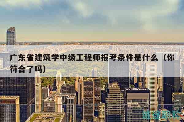 广东省建筑学中级工程师报考条件是什么（你符合了吗）