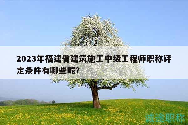 2023年福建省建筑施工中级工程师职称评定条件有哪些呢？