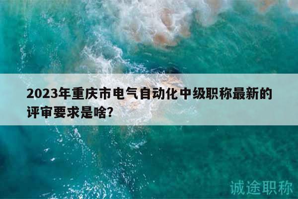 2023年重庆市电气自动化中级职称最新的评审要求是啥？