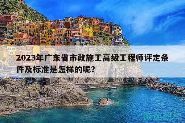 2023年广东省市政施工高级工程师评定条件及标准是怎样的呢？
