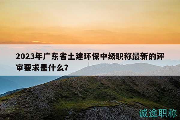 2023年广东省土建环保中级职称最新的评审要求是什么？