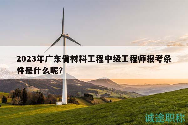 2023年广东省材料工程中级工程师报考条件是什么呢？