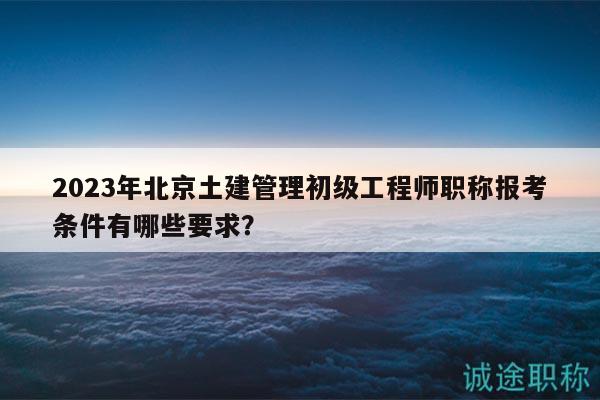 2023年北京土建管理初级工程师职称报考条件有哪些要求？