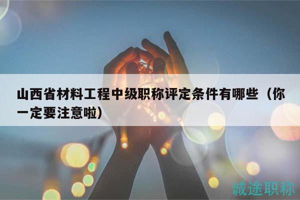 山西省材料工程中级职称评定条件有哪些（你一定要注意啦）