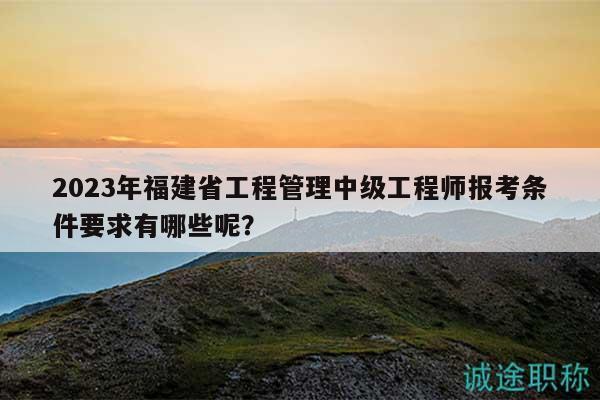 2023年福建省工程管理中级工程师报考条件要求有哪些呢？
