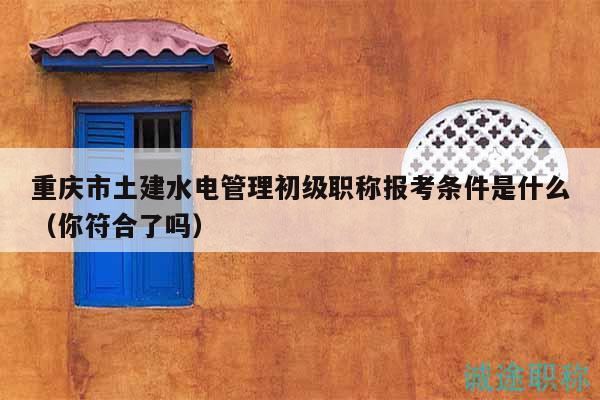 重庆市土建水电管理初级职称报考条件是什么（你符合了吗）