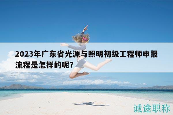2023年广东省光源与照明初级工程师申报流程是怎样的呢？