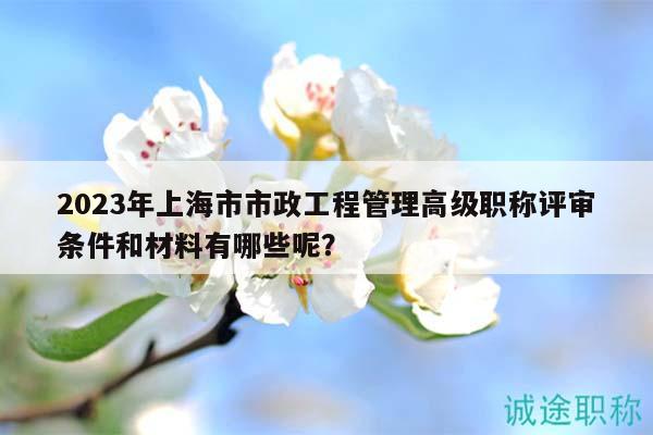 2023年上海市市政工程管理高级职称评审条件和材料有哪些呢？