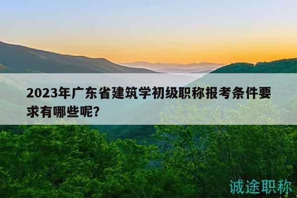 2023年广东省建筑学初级职称报考条件要求有哪些呢？