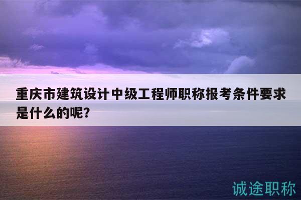 重庆市建筑设计中级工程师职称报考条件要求是什么的呢？
