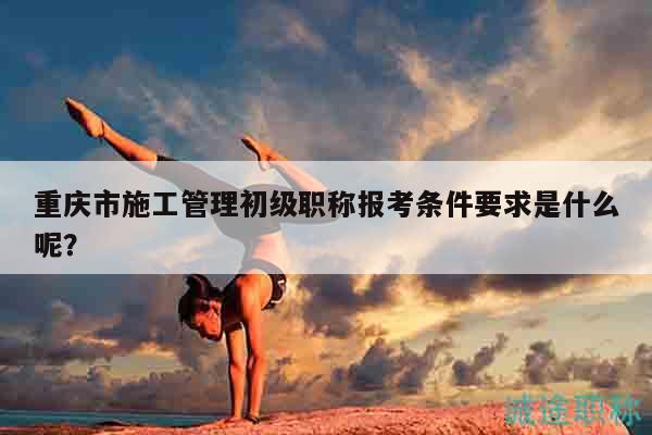 重庆市施工管理初级职称报考条件要求是什么呢？