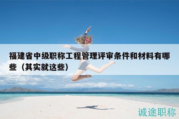 福建省中级职称工程管理评审条件和材料有哪些（其实就这些）