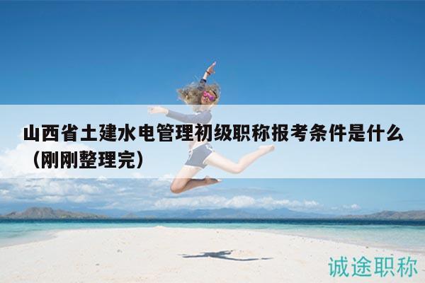 山西省土建水电管理初级职称报考条件是什么（刚刚整理完）