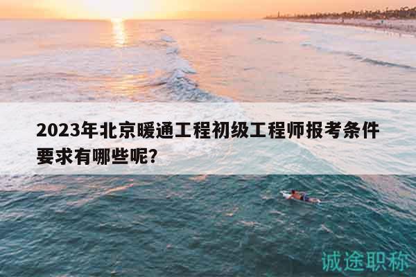 2023年北京暖通工程初级工程师报考条件要求有哪些呢？