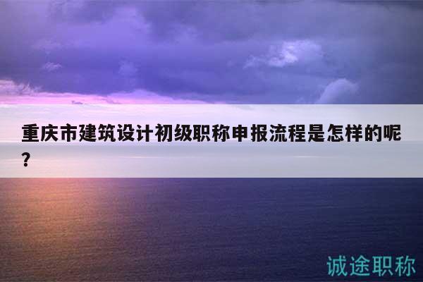 重庆市建筑设计初级职称申报流程是怎样的呢？