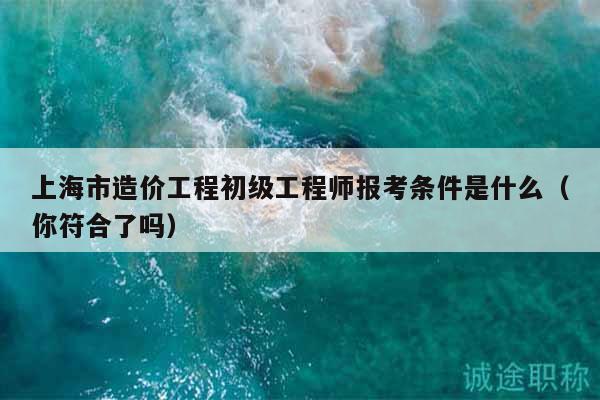 上海市造价工程初级工程师报考条件是什么（你符合了吗）