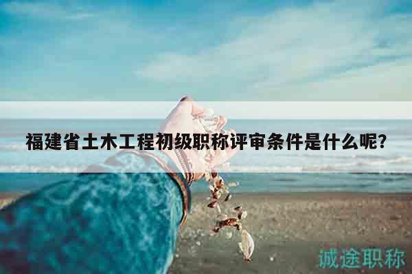 福建省土木工程初级职称评审条件是什么呢？