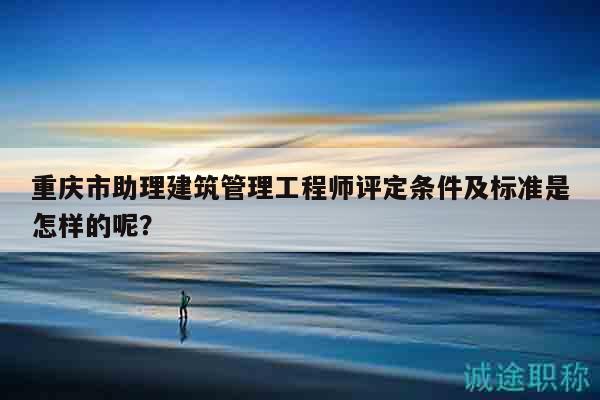重庆市助理建筑管理工程师评定条件及标准是怎样的呢？