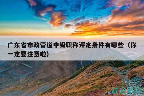广东省市政管道中级职称评定条件有哪些（你一定要注意啦）