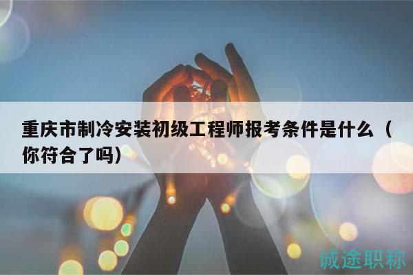 重庆市制冷安装初级工程师报考条件是什么（你符合了吗）