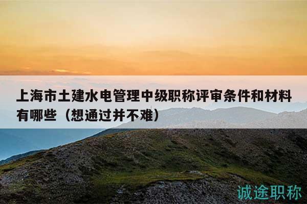 上海市土建水电管理中级职称评审条件和材料有哪些（想通过并不难）