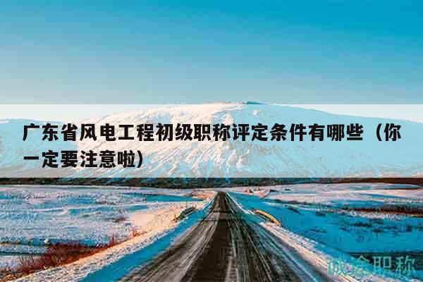 广东省风电工程初级职称评定条件有哪些（你一定要注意啦）