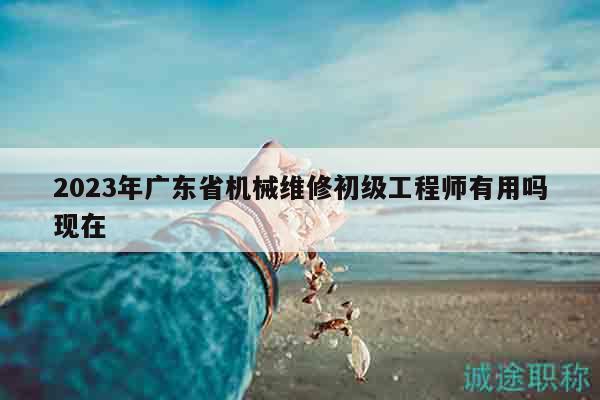 2023年广东省机械维修初级工程师有用吗现在