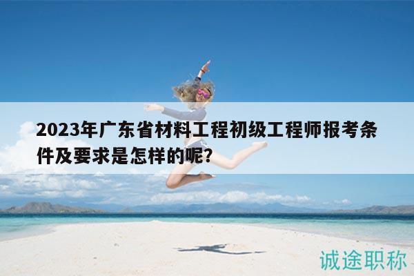 2023年广东省材料工程初级工程师报考条件及要求是怎样的呢？
