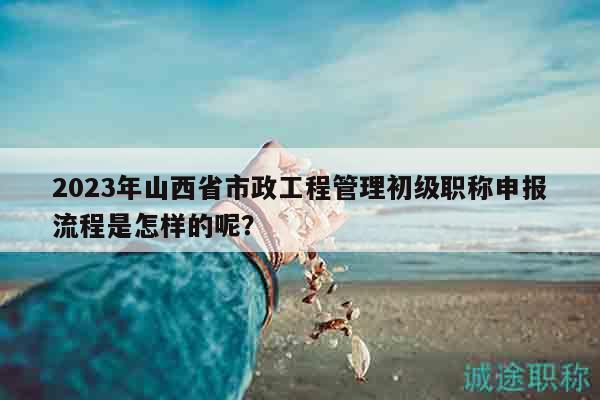 2023年山西省市政工程管理初级职称申报流程是怎样的呢？