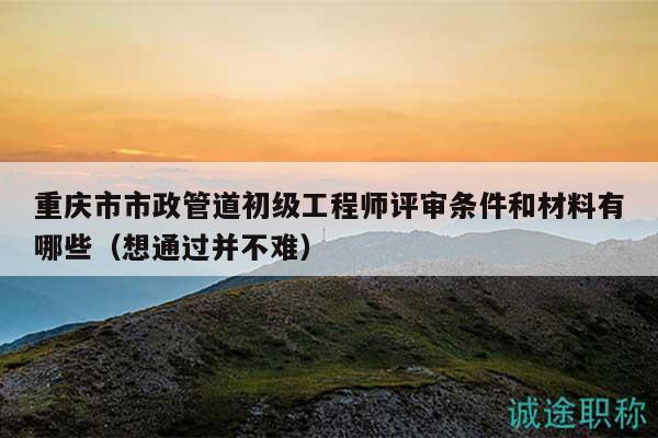 重庆市市政管道初级工程师评审条件和材料有哪些（想通过并不难）