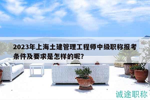2023年上海土建管理工程师中级职称报考条件及要求是怎样的呢？