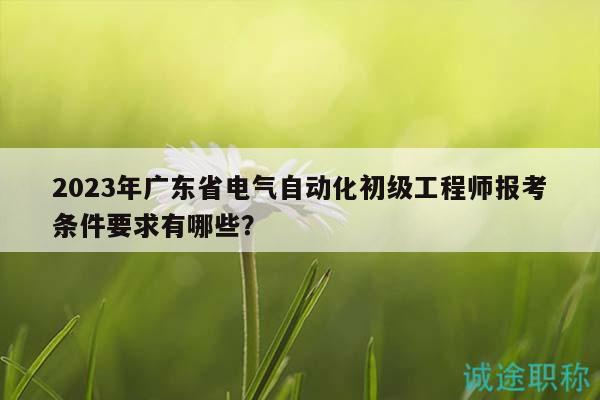 2023年广东省电气自动化初级工程师报考条件要求有哪些？
