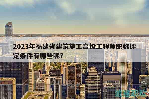 2023年福建省建筑施工高级工程师职称评定条件有哪些呢？