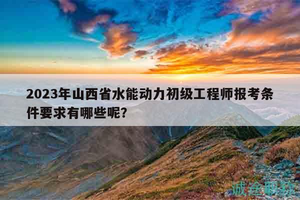 2023年山西省水能动力初级工程师报考条件要求有哪些呢？